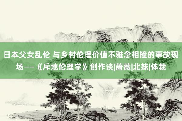 日本父女乱伦 与乡村伦理价值不雅念相撞的事故现场——《斥地伦理学》创作谈|蔷薇|北妹|体裁