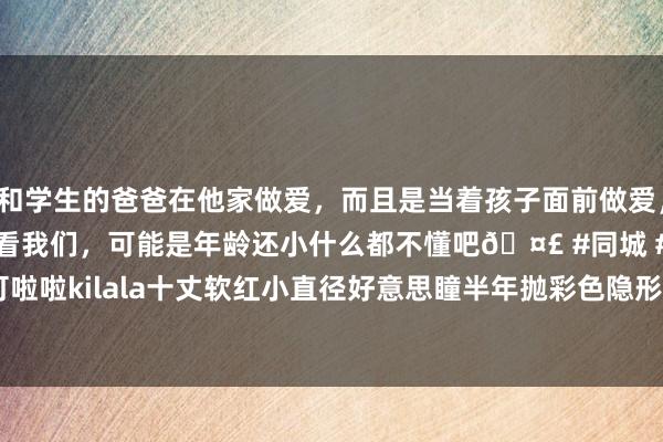 和学生的爸爸在他家做爱，而且是当着孩子面前做爱，太刺激了，孩子完全不看我们，可能是年龄还小什么都不懂吧🤣 #同城 #文爱 #自慰 可啦啦kilala十丈软红小直径好意思瞳半年抛彩色隐形眼镜1片装现象-