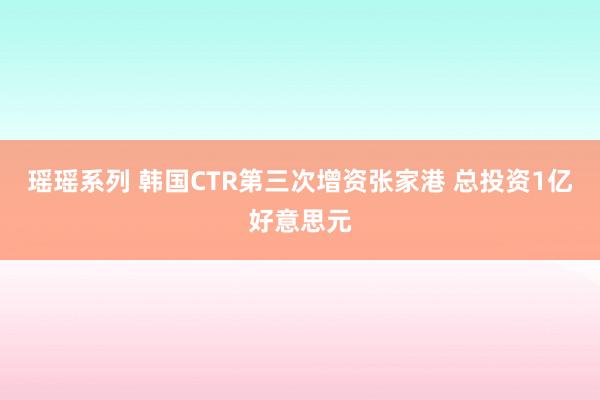 瑶瑶系列 韩国CTR第三次增资张家港 总投资1亿好意思元