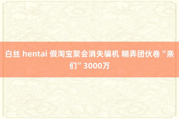 白丝 hentai 假淘宝聚会消失骗机 糊弄团伙卷“亲们”3000万