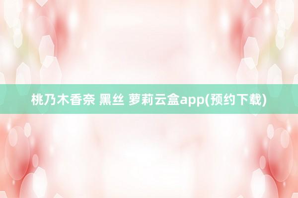 桃乃木香奈 黑丝 萝莉云盒app(预约下载)