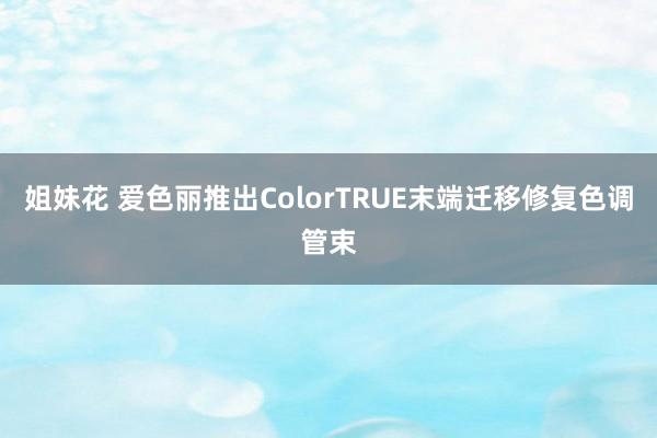 姐妹花 爱色丽推出ColorTRUE末端迁移修复色调管束