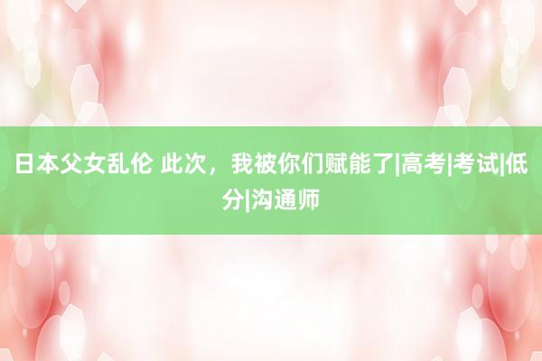 日本父女乱伦 此次，我被你们赋能了|高考|考试|低分|沟通师