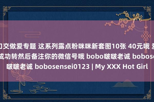 口交做爱专题 这系列露点粉咪咪新套图10张 40元哦 爱心 支付宝或微信账号成功转然后备注你的微信号哦 bobo啵啵老诚 bobosensei0123 | My XXX Hot Girl