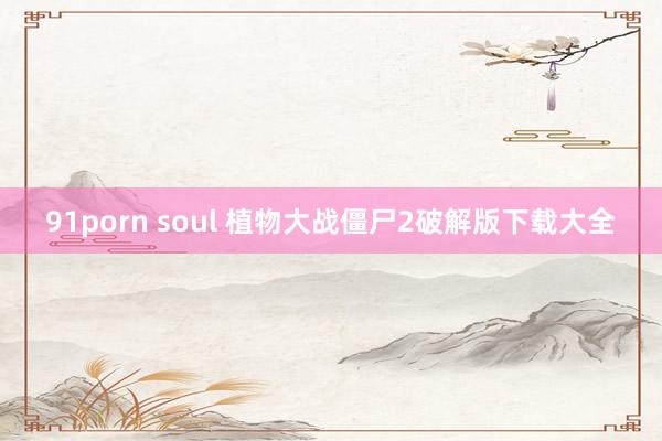 91porn soul 植物大战僵尸2破解版下载大全