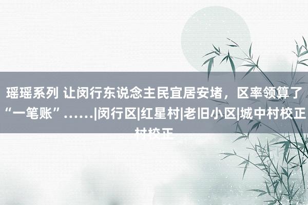 瑶瑶系列 让闵行东说念主民宜居安堵，区率领算了“一笔账”……|闵行区|红星村|老旧小区|城中村校正
