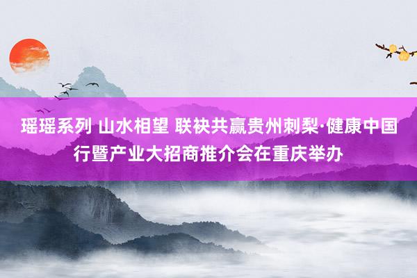 瑶瑶系列 山水相望 联袂共赢贵州刺梨·健康中国行暨产业大招商推介会在重庆举办