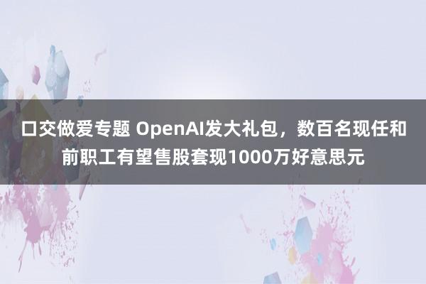 口交做爱专题 OpenAI发大礼包，数百名现任和前职工有望售股套现1000万好意思元