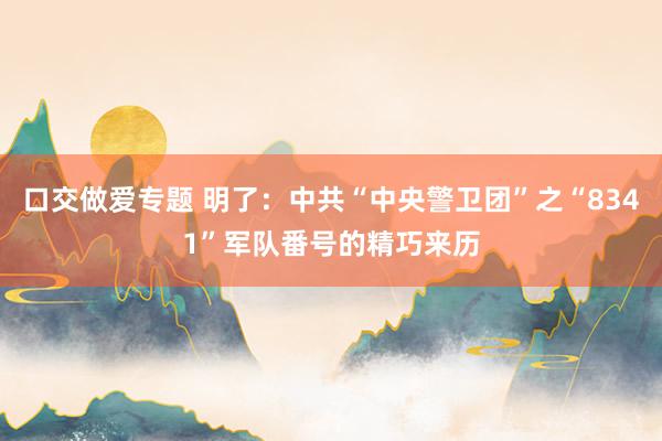 口交做爱专题 明了：中共“中央警卫团”之“8341”军队番号的精巧来历