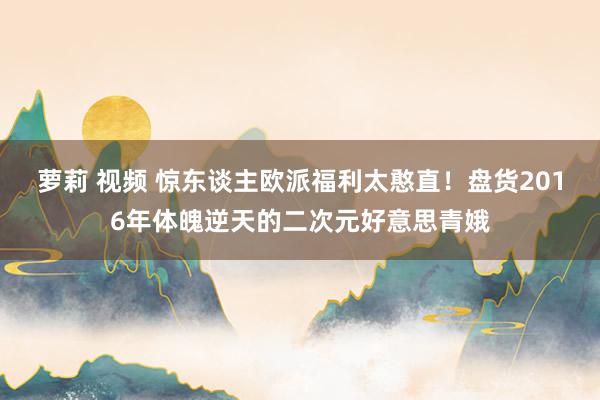 萝莉 视频 惊东谈主欧派福利太憨直！盘货2016年体魄逆天的二次元好意思青娥