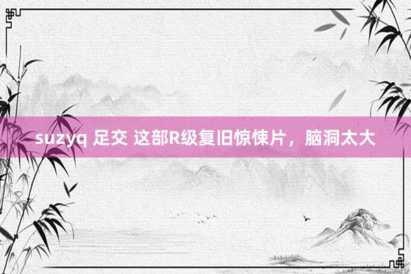 suzyq 足交 这部R级复旧惊悚片，脑洞太大