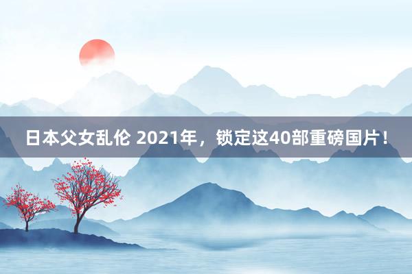 日本父女乱伦 2021年，锁定这40部重磅国片！