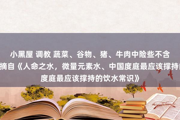 小黑屋 调教 蔬菜、谷物、猪、牛肉中险些不含微量元素——摘自《人命之水，微量元素水、中国度庭最应该撑