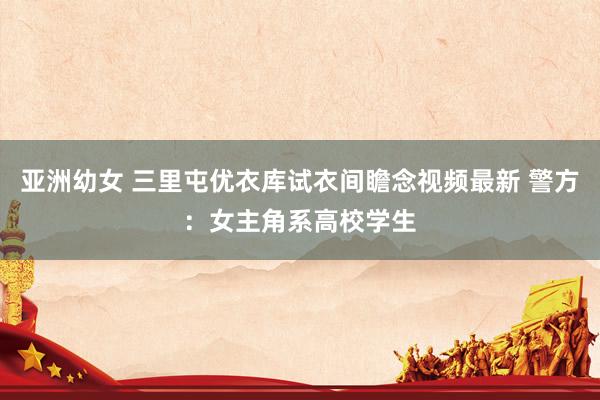 亚洲幼女 三里屯优衣库试衣间瞻念视频最新 警方：女主角系高校学生