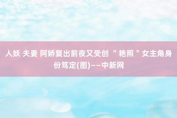 人妖 夫妻 阿娇复出前夜又受创 ＂艳照＂女主角身份笃定(图)——中新网