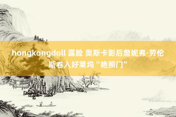 hongkongdoll 露脸 奥斯卡影后詹妮弗·劳伦斯卷入好莱坞“艳照门”