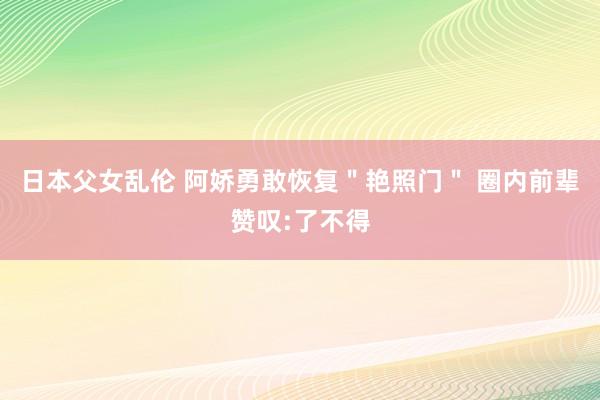 日本父女乱伦 阿娇勇敢恢复＂艳照门＂ 圈内前辈赞叹:了不得