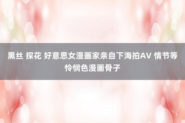 黑丝 探花 好意思女漫画家亲自下海拍AV 情节等怜悯色漫画骨子