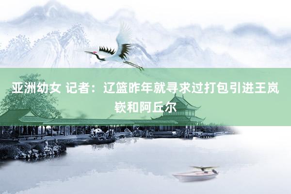 亚洲幼女 记者：辽篮昨年就寻求过打包引进王岚嵚和阿丘尔