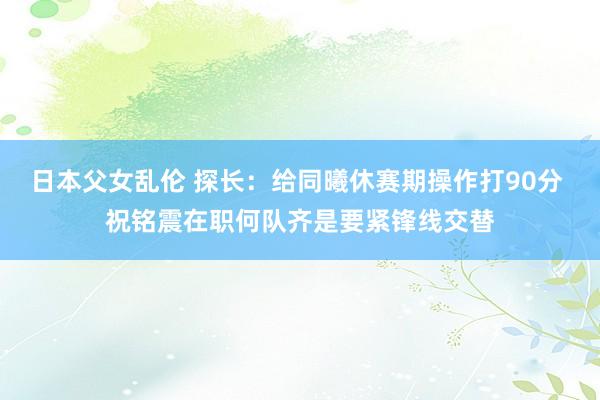日本父女乱伦 探长：给同曦休赛期操作打90分 祝铭震在职何队齐是要紧锋线交替