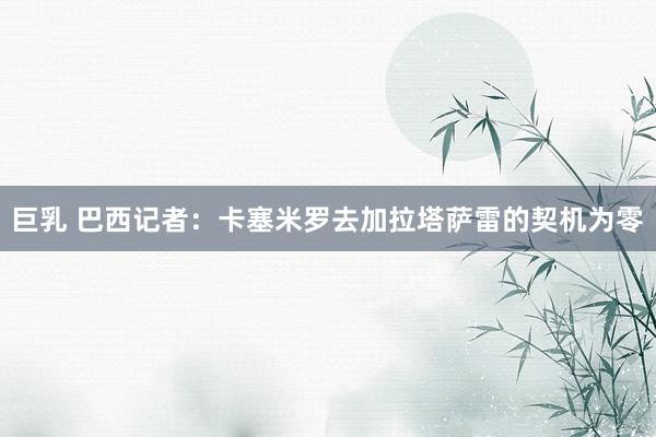 巨乳 巴西记者：卡塞米罗去加拉塔萨雷的契机为零