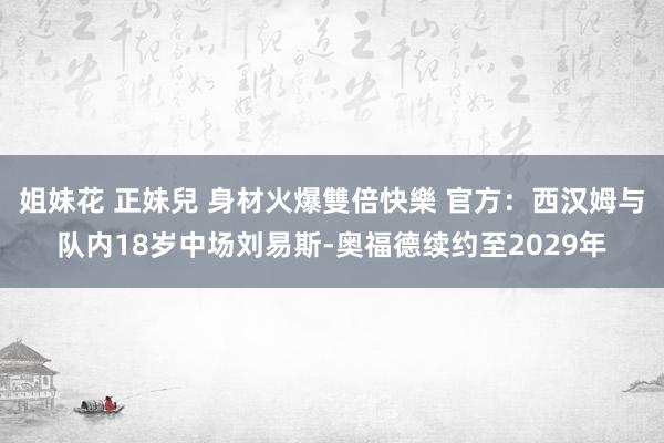 姐妹花 正妹兒 身材火爆雙倍快樂 官方：西汉姆与队内18岁中场刘易斯-奥福德续约至2029年