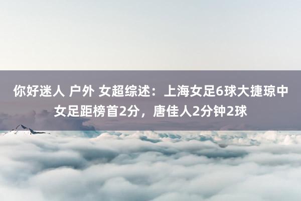 你好迷人 户外 女超综述：上海女足6球大捷琼中女足距榜首2分，唐佳人2分钟2球