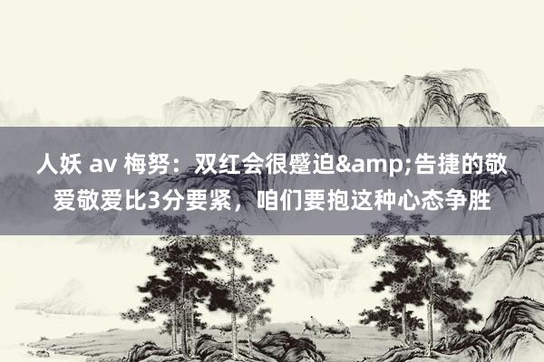 人妖 av 梅努：双红会很蹙迫&告捷的敬爱敬爱比3分要紧，咱们要抱这种心态争胜