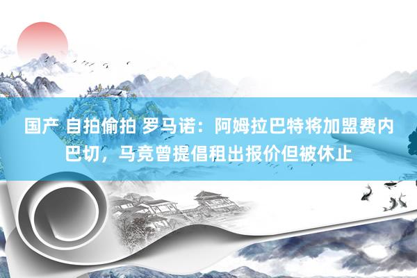 国产 自拍偷拍 罗马诺：阿姆拉巴特将加盟费内巴切，马竞曾提倡租出报价但被休止