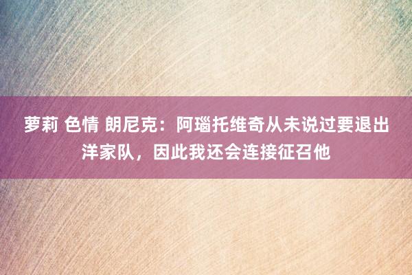 萝莉 色情 朗尼克：阿瑙托维奇从未说过要退出洋家队，因此我还会连接征召他