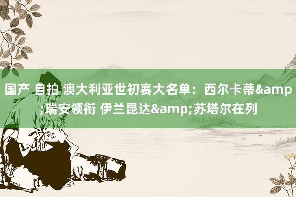 国产 自拍 澳大利亚世初赛大名单：西尔卡蒂&瑞安领衔 伊兰昆达&苏塔尔在列
