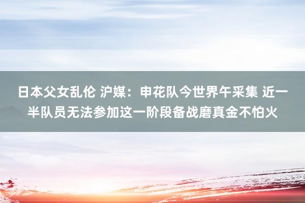 日本父女乱伦 沪媒：申花队今世界午采集 近一半队员无法参加这一阶段备战磨真金不怕火