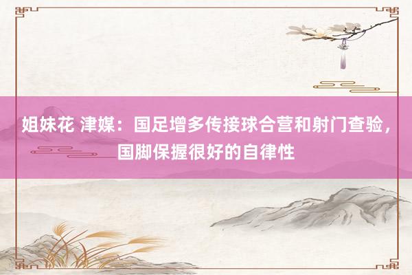 姐妹花 津媒：国足增多传接球合营和射门查验，国脚保握很好的自律性