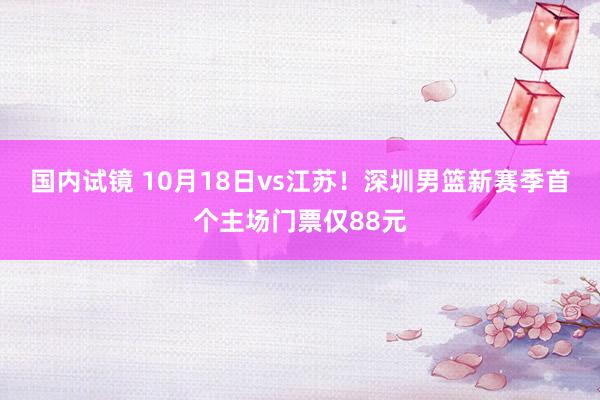 国内试镜 10月18日vs江苏！深圳男篮新赛季首个主场门票仅88元