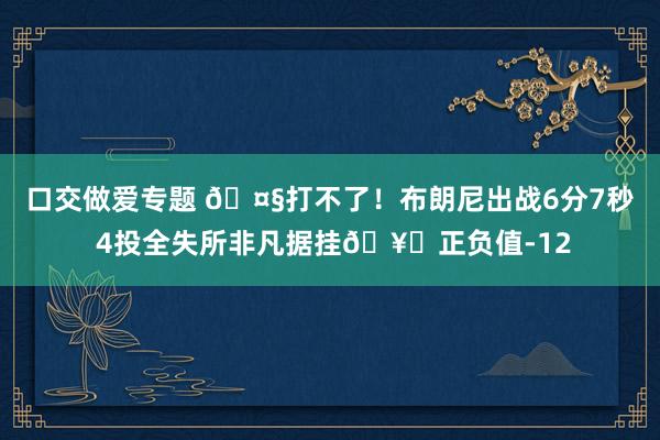 口交做爱专题 🤧打不了！布朗尼出战6分7秒 4投全失所非凡据挂🥚正负值-12