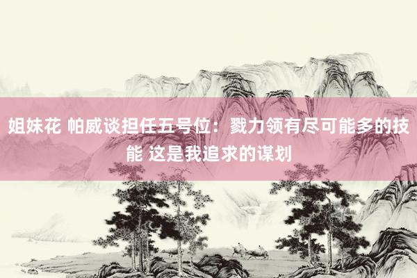 姐妹花 帕威谈担任五号位：戮力领有尽可能多的技能 这是我追求的谋划