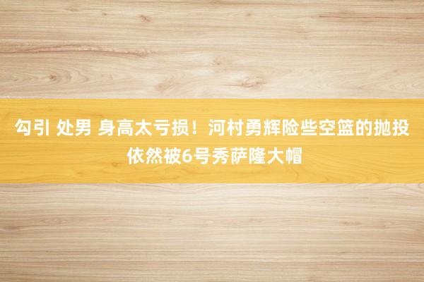 勾引 处男 身高太亏损！河村勇辉险些空篮的抛投 依然被6号秀萨隆大帽