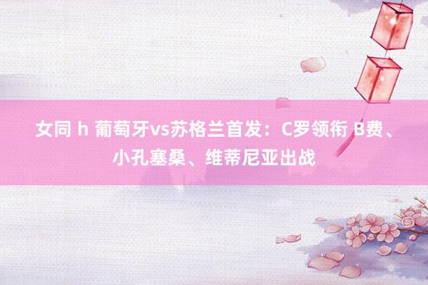 女同 h 葡萄牙vs苏格兰首发：C罗领衔 B费、小孔塞桑、维蒂尼亚出战
