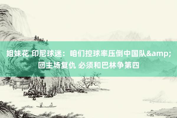 姐妹花 印尼球迷：咱们控球率压倒中国队&回主场复仇 必须和巴林争第四