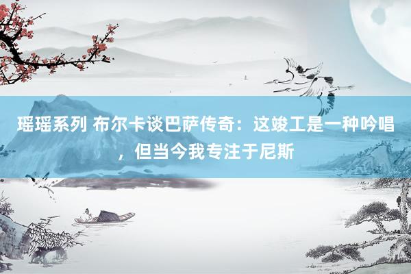 瑶瑶系列 布尔卡谈巴萨传奇：这竣工是一种吟唱，但当今我专注于尼斯