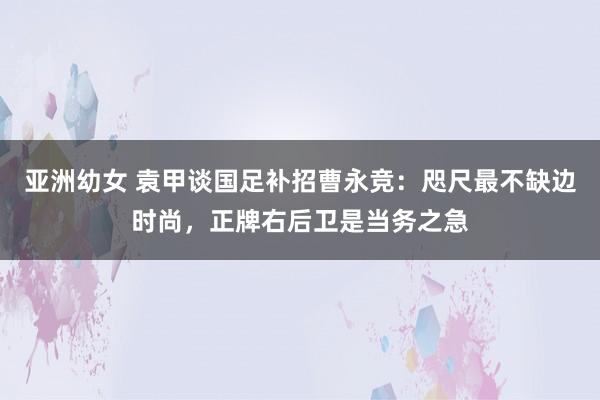 亚洲幼女 袁甲谈国足补招曹永竞：咫尺最不缺边时尚，正牌右后卫是当务之急