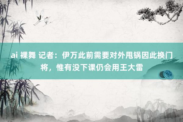 ai 裸舞 记者：伊万此前需要对外甩锅因此换门将，惟有没下课仍会用王大雷
