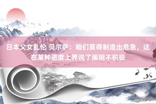 日本父女乱伦 贝尔萨：咱们莫得制造出危急，这在某种进度上界说了阐明不积极