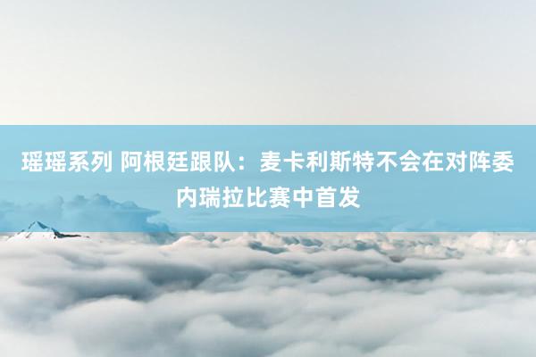 瑶瑶系列 阿根廷跟队：麦卡利斯特不会在对阵委内瑞拉比赛中首发