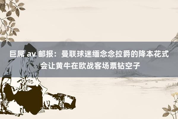 巨屌 av 邮报：曼联球迷缅念念拉爵的降本花式 会让黄牛在欧战客场票钻空子
