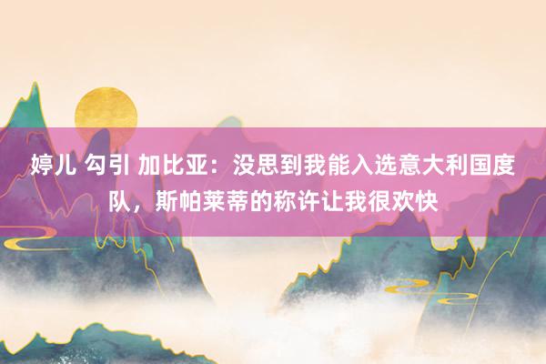 婷儿 勾引 加比亚：没思到我能入选意大利国度队，斯帕莱蒂的称许让我很欢快