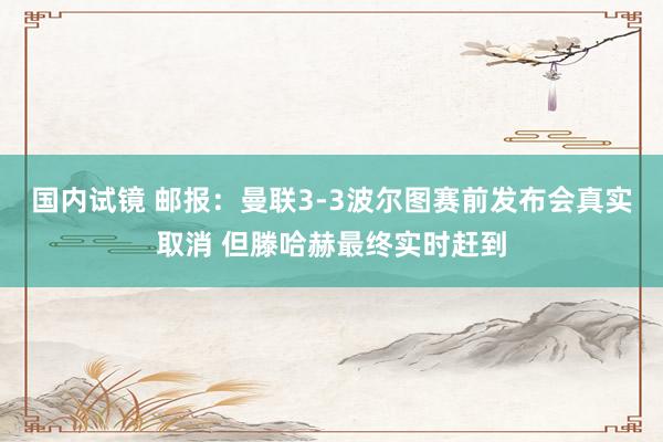 国内试镜 邮报：曼联3-3波尔图赛前发布会真实取消 但滕哈赫最终实时赶到