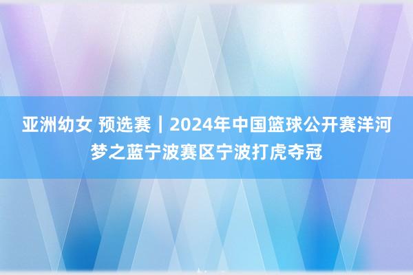 亚洲幼女 预选赛｜2024年中国篮球公开赛洋河梦之蓝宁波赛区宁波打虎夺冠