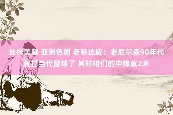 丝袜美腿 亚洲色图 老哈达威：老尼尔森90年代就打当代篮球了 其时咱们的中锋就2米