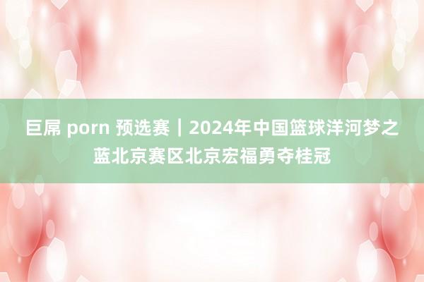 巨屌 porn 预选赛｜2024年中国篮球洋河梦之蓝北京赛区北京宏福勇夺桂冠